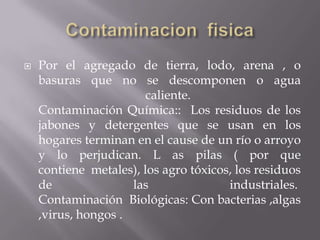 ContaminacionfisicaPor el agregado de tierra, lodo, arena , o basuras que no se descomponen o agua caliente. Contaminación Química::  Los residuos de los jabones y detergentes que se usan en los hogares terminan en el cause de un río o arroyo y lo perjudican. L as pilas ( por que contiene  metales), los agro tóxicos, los residuos de las industriales. Contaminación  Biológicas: Con bacterias ,algas ,virus, hongos .