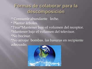 Formas de colaborar para la descomposición* Consumir abundante   leche. * Plantar árboles. *Tirar*Mantener bajo el volumen del receptor. *Mantener bajo el volumen del televisor. *No bocinar. *No arrojar  bombas. las basuras en recipiente adecuado.