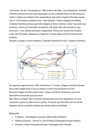 marinheiros. No dia 13 de Agosto de 1492 partiram de Palos - Sul de Espanha. Cristóvão
Colombo orientava-se mais pela observação do céu e cálculos feitos por ele porque as
cartas e mapas que existiam eram especulativos pois ainda ninguém tinha feito aquela
rota. A 12 de Outubro avistaram terra – San Salvador. Tinham chegado às Antilhas.
Cristóvão Colombo pensava que tinha chegado à Ìndia e chamou “índios” aos povos que
encontrou. Achou que seria fácil convertê-los à fé cristã. Mas não encontrou o que
procurava – ouro, pedras preciosas e especiarias. Passou por outras ilhas ali perto –
Cuba, São Domingos. Regressou a Espanha 3 meses depois onde foi recebido bem
recebido.
Decidido a chegar a outros territórios, Cristóvão Colombo fez mais 3 viagens à América.




Na segunda viagem já levou 1500 marinheiros e 17 navios. Chegou à América Central.
Na terceira viagem levou 6 naus e chegou à costa norte da América do Sul.
Na quarta viagem só levou quatro naus, chegou à América Central sem nunca ter
descoberto as riquezas que procurava.
Não voltou a nevegar. Sem nunca ter conhecimento que tinha descoberto um novo
continente, passou os últimos anos sozinho. O acordo que tinha feito com os reis de
Espanha não foi cumprido e acabou por morrer pobre e humilhado.



Bibliografia
   •   A História – Enciclopédia Larousse, Editora Marus Editores;
   •   História Universal – Volume 9, Carl Grimberg, Publicações Europa América;
   •   Pioneiros, Felipe Fernandez-Armesto, Publicações Dom Quixote.
 