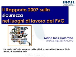 Rapporto 2007 sulla sicurezza nei luoghi di lavoro nel Friuli Venezia Giulia Trieste, 10 dicembre 2008 Il Rapporto 2007 sulla  sicurezza   nei luoghi di lavoro del FVG Maria Ines Colombo Direttore regionale INAIL FVG 