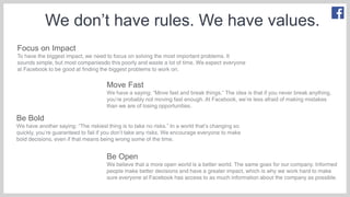 We don’t have rules. We have values.
Focus on Impact
To have the biggest impact, we need to focus on solving the most important problems. It
sounds simple, but most companiesdo this poorly and waste a lot of time. We expect everyone
at Facebook to be good at finding the biggest problems to work on.
Move Fast
We have a saying: “Move fast and break things.” The idea is that if you never break anything,
you’re probably not moving fast enough. At Facebook, we’re less afraid of making mistakes
than we are of losing opportunities.
Be Bold
We have another saying: “The riskiest thing is to take no risks.” In a world that’s changing so
quickly, you’re guaranteed to fail if you don’t take any risks. We encourage everyone to make
bold decisions, even if that means being wrong some of the time.
Be Open
We believe that a more open world is a better world. The same goes for our company. Informed
people make better decisions and have a greater impact, which is why we work hard to make
sure everyone at Facebook has access to as much information about the company as possible.
 