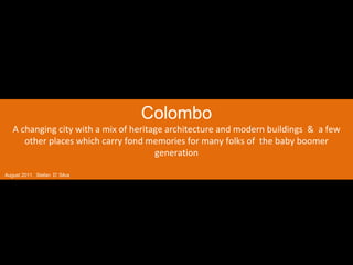 Colombo A changing city with a mix of heritage architecture and modern buildings  &  a few other places which carry fond memories for many folks of  the baby boomer generation August 2011.  Stefan  D’ Silva 