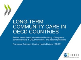 LONG-TERM
COMMUNITY CARE IN
OECD COUNTRIES
Recent trends in the provision and financing of long-term
community care in OECD countries, and policy implications
Francesca Colombo, Head of Health Division (OECD)
 