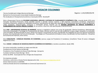 MOACIRCOLOMBORegistro: 1.125/CORECON-PRTécnico Contábil pelo Colégio Marista de MaringáBacharel em Economia pela Universidade Estadual de MaringáPós-Graduado em Planejamento Econômico e Social pelo CEPES - Brasília/DF Sócio e Responsável Técnico da COLOMBO ASSESSORIA, ANÁLISES E SISTEMAS DE PLANEJAMENTO ECONÔMICO LTDA., atuando desde 1976 como Consultor Econômico-Financeiro, tendo atendido durante o período número superior a 100 empresas (consultoria econômica, diagnósticos econômico-financeiros, projetos de viabilidade econômica, levantamento de dados para obtenção de financiamentos bancários, fusões de empresas, cisões societárias, reestruturações, assessoria e orientações gerais), fazendo uso do SISTEMA INTEGRADO DE ANÁLISE ECONÔMICA E PLANEJAMENTO DE CUSTOS, PREÇOS E LUCROS, de sua autoria, o qual tem sido aperfeiçoado a mais de 30 anos. Pela UEM - UNIVERSIDADE ESTADUAL DE MARINGÁ, exerceu o magistério superior nos cursos de graduação: Ciências Econômicas, Administração, Ciência da Computação e Tecnólogo em Processamento de Dados. Durante seus 23 anos de vida acadêmica, ocupou cargos relevantes na instituição, como Pró-Reitor de Administração (4 anos), Diretor de Finanças e Orçamentos (6 anos), Coordenador de Colegiado do Curso de Ciências Econômicas (6 anos), Vice-Coordenador do Curso de Graduação - Tecnólogos em Processamento de Dados (2 anos), Coordenador de Área Acadêmica - Disciplinas de Economia de Empresas, entre outros. Pelo CORECON/PR - CONSELHO REGIONAL DE ECONOMIA, exerceu cargos de Presidente (2 mandatos), Conselheiro Titular (9 anos) e Delegado Regional (21 anos).Pelo  CODEM - CONSELHO DE DESENVOLVIMENTO ECONÔMICO DE MARINGÁ, é membro-conselheiro  desde 1998.Em outras instituições, ressaltam-se cargos exercidos de:Presidente do Círculo Italiano de MaringáPresidente e Vice-Presidente do Rotary Clube Maringá - AeroportoFundador do Rotary Clube Maringá - NorteDiretor da APAE - Associação de Pais e Amigos dos Excepcionais Em empresas privadas:Constituiu e administra a Granja Paraíso Agropecuária Ltda. http://www.granjaparaiso.com.brDiretor Administrativo na SOESMAChefe da Divisão Geral de Contabilidade no Comercial Catarinense S.A.