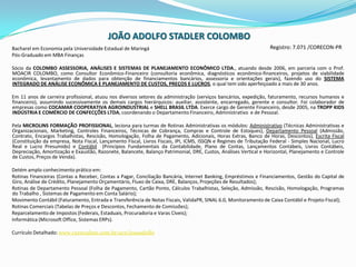 JOÃO ADOLFO STADLER COLOMBORegistro: 7.071 /CORECON-PRBacharel em Economia pela Universidade Estadual de MaringáPós-Graduado em MBA Finanças Sócio da COLOMBO ASSESSORIA, ANÁLISES E SISTEMAS DE PLANEJAMENTO ECONÔMICO LTDA., atuando desde 2006, em parceria com o Prof. MOACIR COLOMBO, como Consultor Econômico-Financeiro (consultoria econômica, diagnósticos econômico-financeiros, projetos de viabilidade econômica, levantamento de dados para obtenção de financiamentos bancários, assessoria e orientações gerais), fazendo uso do SISTEMA INTEGRADO DE ANÁLISE ECONÔMICA E PLANEJAMENTO DE CUSTOS, PREÇOS E LUCROS, o qual tem sido aperfeiçoado a mais de 30 anos. Em 11 anos de carreira profissional, atuou nos diversos setores da administração (serviços bancários, expedição, faturamento, recursos humanos e financeiro), assumindo sucessivamente os demais cargos hierárquicos: auxiliar, assistente, encarregado, gerente e consultor. Foi colaborador de empresas como COCAMAR COOPERATIVA AGROINDUSTRIAL e SHELL BRASIL LTDA. Exerce cargo de Gerente Financeiro, desde 2005, na TROPP KIDS INDÚSTRIA E COMÉRCIO DE CONFECÇÕES LTDA, coordenando o Departamento Financeiro, Administrativo  e de Pessoal. Pela MICROLINS FORMAÇÃO PROFISSIONAL, leciona para turmas de Rotinas Administrativas os módulos: Administrativo (TécnicasAdministrativas e Organizacionais, Marketing, ControlesFinanceiros, Técnicas de Cobrança, Compras e Controle de Estoques), DepartamentoPessoal (Admissão, Contrato, EncargosTrabalhistas, Rescisão, Homologação, Folha de Pagamento, Adicionais, Horas Extras, Banco de Horas, Descontos), Escrita Fiscal (Constituiçãodaempresa, Nota Fiscal, Lançamento Fiscal, LivrosFiscais, IPI, ICMS, ISSQN e Regimes de Tributação Federal - Simples Nacional, Lucro Real e LucroPresumido) e Contábil  (Princípios Fundamentais da Contabilidade, Plano de Contas, Lançamentos Contábeis, Livros Contábeis, Depreciação, Amortização e Exaustão, Razonete, Balancete, Balanço Patrimonial, DRE, Custos, Análises Vertical e Horizontal, Planejamento e Controle de Custos, Preços de Venda).Detém amplo conhecimento prático em:Rotinas Financeiras (Contas a Receber, Contas a Pagar, Conciliação Bancária, Internet Banking, Empréstimos e Financiamentos, Gestão do Capital de Giro, Análise de Crédito, Planejamento Orçamentário, Fluxo de Caixa, DRE, Balanços, Projeções de Resultados);Rotinas de Departamento Pessoal (Folha de Pagamento, Cartão Ponto, Cálculos Trabalhistas, Seleção, Admissão, Rescisão, Homologação, Programas do Trabalho , Sistemas de Pagamento em Conta Salário);Movimento Contábil (Faturamento, Entrada e Transferência de Notas Fiscais, ValidaPR, SINAL 6.0, Monitoramento de Caixa Contábil e Projeto Fiscal);Rotinas Comerciais (Tabelas de Preços e Descontos, Fechamento de Comissões);Reparcelamento de Impostos (Federais, Estaduais, Procuradoria e Varas Cíveis);Informática (Microsoft Office, Sistemas ERPs).Currículo Detalhado: www.curriculum.com.br/ucn/joaoadolfo