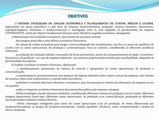 OBJETIVOSO SISTEMA INTEGRADO DE ANÁLISE ECONÔMICA E PLANEJAMENTO DE CUSTOS, PREÇOS E LUCROS, segmentado em partes específicas a cada setor da empresa (desenvolvimento, produção, recursos humanos, faturamento, expedição/logística, financeiro e vendas/comercial) e interligadas entre si, será adaptado às peculiaridades da empresa CONTRATANTE, tendo por objetivo fundamental alcançar maior eficiência na gestão econômica, abrangendo:a) Maximização dos resultados econômicos, decorrentes de um maior controle:. das margens praticadas e seus reflexos econômico-financeiros;. do volume de vendas necessárias para atingir o retorno planejado dos investimentos, com foco no ponto de equilíbrio, de acordo com os custos operacionais, de produção e comercialização, fixos ou variáveis, considerando as diferentes incidência tributárias;. na avaliação de resultados obtidos, executados de forma permanente, através do acompanhamento de dados  econômico-financeiros e da produção  (no caso de empresa industrial)  com sistemas próprios desenvolvidos para esta finalidade, adaptados às peculiaridades da empresa;b) Análise e avaliação econômico-financeira, objetivando:. o aperfeiçoamento permanente do sistema de controle e apropriação de custos operacionais, de produção e comercialização;. o monitoramento permanentemente dos impactos do sistema tributário sobre custos e preços da empresa, com estudos de maneira a deter total conhecimento e controle sobre seus efeitos;. estabelecer controles adicionais eficientes e necessários, para incorporação ao sistema de informática da empresa ou uso em paralelo;. avaliar os impactos econômico-financeiros decorrentes das políticas de compras e estoques;. definir estratégias visando alavancar resultados, considerando diferentes volumes de produção e/ou de vendas, diferentes margens operacionais (mark-ups), diferentes custos operacionais, de produção e/ou comercialização, projetando-se diferentes lucros planejados mediante cenários diversos;. definir estratégias inteligentes para rateio de custos operacionais e/ou de produção, de forma diferenciada por produtos/mercadorias ou grupos de produtos/mercadorias, visando equilíbrio, eficiência, maior competitividade e ajustes de oferta e demanda.
