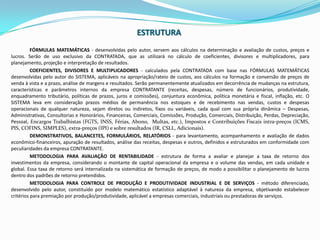 ESTRUTURAFÓRMULAS MATEMÁTICAS - desenvolvidas pelo autor, servem aos cálculos na determinação e avaliação de custos, preços e lucros. Serão de uso exclusivo da CONTRATADA, que as utilizará no cálculo de coeficientes, divisores e multiplicadores, para planejamento, projeção e interpretação de resultados.COEFICIENTES, DIVISORES E MULTIPLICADORES - calculados pela CONTRATADA com base nas FÓRMULAS MATEMÁTICAS desenvolvidas pelo autor do SISTEMA, aplicáveis na apropriação/rateio de custos, aos cálculos na formação e conversão de preços de venda à vista e a prazo, análise de margens e resultados. Serão permanentemente atualizados em decorrência de mudanças na estrutura, características e parâmetros internos da empresa CONTRATANTE (receitas, despesas, número de funcionários, produtividade, enquadramento tributário, políticas de prazos, juros e comissões), conjuntura econômica, política monetária e fiscal, inflação, etc. O SISTEMA leva em consideraçãoprazosmédios de permanêncianosestoques e de recebimentonasvendas, custos e despesasoperacionais de qualquernatureza, sejamdiretosouindiretos, fixosouvariáveis, cada qual com sua própria dinâmica – Despesas, Administrativas, Consultorias e Honorários, Financeiras, Comerciais, Comissões, Produção, Comerciais, Distribuição, Perdas, Depreciação, Pessoal,EncargosTrabalhistas (FGTS, INSS, Férias, Abono,  Multas, etc.),Impostos e Contribuições Fiscais intra-preços (ICMS, PIS, COFINS, SIMPLES), extra-preços (IPI) e sobreresultados (IR, CSLL, Adicionais).DEMONSTRATIVOS, BALANCETES, FORMULÁRIOS, RELATÓRIOS - para levantamento, acompanhamento e avaliação de dados econômico-financeiros, apuração de resultados, análise das receitas, despesas e outros, definidos e estruturados em conformidade com peculiaridades da empresa CONTRATANTE.METODOLOGIA PARA AVALIAÇÃO DE RENTABILIDADE - estrutura de forma a avaliar e planejar a taxa de retorno dos investimentos da empresa, considerando o montante de capital operacional da empresa e o volume das vendas, em cada unidade e global. Essa taxa de retorno será internalizada na sistemática de formação de preços, de modo a possibilitar o planejamento de lucros dentro dos padrões de retorno pretendidos.METODOLOGIA PARA CONTROLE DE PRODUÇÃO E PRODUTIVIDADE INDUSTRIAL E DE SERVIÇOS - método diferenciado, desenvolvido pelo autor, constituído por modelo matemático estatístico adaptável à natureza da empresa, objetivando estabelecer critérios para premiação por produção/produtividade, aplicável a empresas comerciais, industriais ou prestadoras de serviços.