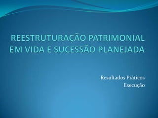 REESTRUTURAÇÃO PATRIMONIAL EM VIDA E SUCESSÃO PLANEJADAResultados PráticosExecução 