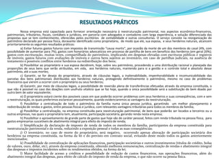 RESULTADOS PRÁTICOSNossa empresa está capacitada para fornecer orientação necessária à reestruturação patrimonial, nos aspectos econômico-financeiros, patrimoniais, tributários, fiscais, contábeis e jurídicos, em parceria com advogados e contadores com larga experiência, e solução diferenciada das propostas que se tem conhecimento, oferecidas pelos escritórios  de contabilidade e outras consultorias. O serviço consiste na reorganização do patrimônio declarado por pessoa física, doravante identificado como proprietário,  de modo que ele, sua esposa,  e seus herdeiros naturais, alcancem prioritariamente os seguintes resultados práticos:a) Evitar futuros gastos futuros com impostos de transmissão “causa mortis”, por ocasião da morte de um dos membros do casal (4%, com possibilidade de aumentar para 7%), gastos com honorários advocatícios em processo de partilha de bens em benefício dos herdeiros (em geral 20%); gastos com escrituração, muitas vezes, compartilhada do patrimônio, implicando em despesas elevadas com escrituras públicas e registros de imóveis; gastos futuros com avaliações de imóveis e outros bens sujeitos ao inventário, em caso de partilhas judiciais, na ausência de testamento e possíveis conflitos entre herdeiros na redistribuição dos bens;b) Possibilitar ao proprietário e sua esposa decidirem, hoje, sobre seu patrimônio, procedendo a uma distribuição racional e planejada das proporções de seus bens que serão atribuídas, em vida,  aos herdeiros naturais, mantendo para si a gestão e o controle total e absoluto desse patrimônio, até a suas mortes;c) Garantir, se for desejo do proprietário, através de cláusulas legais, a inalienabilidade, impenhorabilidade e incomunicabilidade das parcelas dos bens patrimoniais distribuídos aos herdeiros naturais, protegendo definitivamente o patrimônio, mesmo no caso de problemas financeiros que vierem a ocorrer com o proprietário ou seus herdeiros;d) Garantir, por meio de cláusulas legais, a possibilidade de reversão plena de transferências efetuadas através da empresa constituída, o que não é possível no caso das doações com usufruto vitalício que se faz hoje, quando a única possibilidade será a substituição do bem doado por outro bem de valor equivalente;e) O proprietário estará ciente dos possíveis casos em que poderão ocorrer problemas com seus herdeiros e suas conseqüências, com e sem a reestruturação, os quais preferimos esclarecer pessoalmente, quando evidenciaremos as vantagens da reestruturação;f) Possibilitar a centralização de todo o patrimônio da família numa única pessoa jurídica, garantindo  um melhor planejamento e redistribuição de rendas e gastos, entre pessoas físicas e jurídica, com relevantes vantagens tributárias para todos os membros da família;g) Possibilitar a centralização, na empresa constituída para reestruturação patrimonial, de bens que poderão ser locados a terceiros ou a outras empresas, nas quais o proprietário tem, atualmente, participação societária, gerando renda nesta empresa;h) Possibilitar o aproveitamento de grande parte de gastos que hoje são de caráter pessoal, feitos com renda tributada na pessoa física,  para gastos empresarias suscetíveis de abatimento integral para efeito do imposto de renda;i) Simplificação da declaração de imposto de renda de todos os membros da família, participantes da empresa constituída para reestruturação patrimonial e da renda, reduzindo a exposição pessoal e todas as suas conseqüências;j) O inventário, no caso de morte do proprietário, será negativo,  ocorrendo apenas alteração de participação societária dos herdeiros na empresa constituída, na forma da lei e do previsto em contrato social, evitando deste modo todos os gastos anteriormente mencionados;k) Possibilidade de centralização de aplicações financeiras, participação societárias e outros investimentos (títulos de crédito, bolsa de valores, ouro, dólar, etc), através da empresa constituída, obtendo melhores remunerações, centralização de rendas e abatimento integral das despesas e impostos incidentes sobre os rendimentos obtidos, na forma da lei;l) Maior facilidade de acesso a créditos e possibilidade de redução de custos financeiros, nas operações financeiras, além do abatimento integral das despesas, para efeito de cálculo do imposto de renda da empresa, o que não ocorre na pessoa física.