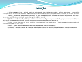 EXECUÇÃOA reorganização patrimonial é realizada através da constituição de uma empresa Administradora de Bens, Participações e Investimentos, cujo capital deverá ser estruturado, em etapas perfeitamente planejadas, respeitada a legislação vigente, de forma a atender aos seguintes requisitos:a) Avaliar a possibilidade de transferência patrimonial dos bens para a empresa, sem pagamento de impostos de transmissão “inter vivos”, também chamado ITBI, conforme o Estado da sede do proprietário (2% no Paraná);b) Viabilizar a transferência de participações societárias de caráter pessoal, para a empresa constituída, que passa a ser a proprietária dessa participação, atendidos preceitos legais de constituição das empresas nas quais o indivíduo tem participação;c) Indicar a melhor alternativa de vínculo econômico-financeiro entre as empresas da família a esta empresa administradora de bens de forma a minimizar tributos totais pagos;d) Indicar a melhor alternativa e momento de inclusão de herdeiros na participação societária;e) Possibilitar a definição criteriosa das proporções de participação imediata dos herdeiros, e o que ficará para a sucessão (causa mortis).