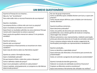 UM BREVE QUESTIONÁRIOQuanto às finanças da sua empresa...Não vê a “cor” do dinheiro?Para onde estão indo os recursos financeiros da sua empresa? Quanto a resultados...Sua empresa fechou o último mês com lucro ou prejuízo?Qual o resultado acumulado no ano corrente?Quais foram os resultados auferidos nos anos anteriores? De que maneira vêm impactando nos ativos e passivos?Qual o ponto de equilíbrio mensal em valores? E em produtos vendidos? Quanto ao balanço...Quanto vale sua empresa?Os empréstimos e financiamentos se encontram em níveis saudáveis?Qual a taxa de retorno sobre seu Patrimônio Líquido? Quanto ao custeio e formação de preços...Qual a modalidade aplicada?De que maneira é feito o rateio dos custos e despesas?Como é definida a tabela de preços?Qual o lucro planejado e auferido em cada produto?Como é avaliado, antecipadamente, se compensa ou não fabricar determinado produto?No caso de grupo empresarial...Como se identifica quais unidades fecham com lucro, e quais com prejuízo?Como calcular preços idênticos, para unidades com estruturas e receitas distintas?Quanto às políticas comerciais...Quais descontos praticados?Existe uma política de descontos por volumes de vendas, possibilitando a seus clientes ganhos de escala (e à empresa, alavancagem das vendas)?Oferece autonomia a seus representantes, mediante autorização prévia para descontos diversos em função de comissões variáveis?Como a empresa estipula metas de vendas e pagamento de bonificações/ premiações aos representantes e vendedores? Quanto à produção...Como se identifica a capacidade ociosa?Quais estímulos são oferecidos a funcionários para aumento da produtividade?Existe um controle e programa de premiação por produtividade? Quanto à tomada de decisões gerenciais...Elaboram-se estudos de viabilidade econômico-financeira?Projetam-se diferentes cenários econômicos?Quais instrumentos e ferramentas são utilizadas nas análises? 