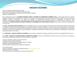 MOACIRCOLOMBOTécnico Contábil pelo Colégio Marista de MaringáBacharel em Economia pela Universidade Estadual de MaringáPós-Graduado em Planejamento Econômico e Social pelo CEPES - Brasília/DFRegistro: 1.125/CORECON-PRSócio e Responsável Técnico da COLOMBO ASSESSORIA, ANÁLISE E SISTEMAS DE PLANEJAMENTO ECONÔMICO LTDA., atuando desde 1976 como Consultor Econômico-Financeiro, tendo atendido durante o período número superior a 100 empresas (consultoria econômica, diagnósticos econômico-financeiros, projetos de viabilidade econômica, levantamento de dados para obtenção de financiamentos bancários, fusões e incorporações de empresas, cisões societárias, reestruturações, assessoria e orientações gerais a empresas e pessoas físicas, em assuntos econômico-financeiros e patrimoniais), fazendo uso, no caso de empresas, do SISTEMA INTEGRADO DE ANÁLISE ECONÔMICA E PLANEJAMENTO DE CUSTOS, PREÇOS E LUCROS, de sua autoria, o qual tem sido aperfeiçoado a mais de 30 anos.Pela UEM - Universidade Estadual de Maringá, exerceu o magistério superior nos cursos de graduação: Ciências Econômicas, Administração, Ciência da Computação e Tecnólogo em Processamento de Dados, desde o nível de Professor Auxiliar I até Professor Adjunto IV. Durante seus 23 anos de vida acadêmica, ocupou cargos relevantes na instituição, como Pró-Reitor de Administração (4 anos), Diretor de Finanças e Orçamentos (6 anos), Coordenador de Colegiado do Curso de Ciências Econômicas (6 anos), Vice-Coordenador do Curso de Graduação - Tecnólogos em Processamento de Dados (2 anos), Coordenador de Área Acadêmica - Disciplinas de Economia de Empresas, entre outros .Pelo CORECON/PR - CONSELHO REGIONAL DE ECONOMIA, exerceu cargos de Presidente (2 mandatos), Conselheiro Titular (9 anos) e Delegado Regional (21 anos).Pelo  CODEM - CONSELHO DE DESENVOLVIMENTO ECONÔMICO DE MARINGÁ, representa o CORECON/PR na Câmara de Assuntos Universitários e conselheiro da plenária geral representando a categoria de profissionais liberais,  desde 1998.Em outras instituições, ressaltam-se cargos exercidos de:Presidente do Círculo Italiano de MaringáPresidente e Vice-Presidente do Rotary Clube Maringá - AeroportoFundador do Rotary Clube Maringá - NorteDiretor da APAE - Associação de Pais e Amigos dos ExcepcionaisEm empresas privadas:Constituiu e administra a Granja Paraíso Agropecuária Ltda. www.granjaparaiso.com.brDiretor Administrativo na SOESMAChefe da Divisão Geral de Contabilidade no Comercial Catarinense S.A.