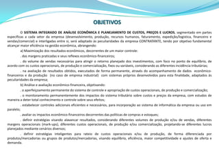 OBJETIVOSO SISTEMA INTEGRADO DE ANÁLISE ECONÔMICA E PLANEJAMENTO DE CUSTOS, PREÇOS E LUCROS, segmentado em partes específicas a cada setor da empresa (desenvolvimento, produção, recursos humanos, faturamento, expedição/logística, financeiro e vendas/comercial) e interligadas entre si, será adaptado às peculiaridades da empresa CONTRATANTE, tendo por objetivo fundamental alcançar maior eficiência na gestão econômica, abrangendo:a) Maximização dos resultados econômicos, decorrentes de um maior controle:. das margens praticadas e seus reflexos econômico-financeiros;. do volume de vendas necessárias para atingir o retorno planejado dos investimentos, com foco no ponto de equilíbrio, de acordo com os custos operacionais, de produção e comercialização, fixos ou variáveis, considerando as diferentes incidência tributárias;. na avaliação de resultados obtidos, executados de forma permanente, através do acompanhamento de dados  econômico-financeiros e da produção  (no caso de empresa industrial)  com sistemas próprios desenvolvidos para esta finalidade, adaptados às peculiaridades da empresa;b) Análise e avaliação econômico-financeira, objetivando:. o aperfeiçoamento permanente do sistema de controle e apropriação de custos operacionais, de produção e comercialização;. o monitoramento permanentemente dos impactos do sistema tributário sobre custos e preços da empresa, com estudos de maneira a deter total conhecimento e controle sobre seus efeitos;. estabelecer controles adicionais eficientes e necessários, para incorporação ao sistema de informática da empresa ou uso em paralelo;. avaliar os impactos econômico-financeiros decorrentes das políticas de compras e estoques;. definir estratégias visando alavancar resultados, considerando diferentes volumes de produção e/ou de vendas, diferentes margens operacionais (mark-ups), diferentes custos operacionais, de produção e/ou comercialização, projetando-se diferentes lucros planejados mediante cenários diversos;. definir estratégias inteligentes para rateio de custos operacionais e/ou de produção, de forma diferenciada por produtos/mercadorias ou grupos de produtos/mercadorias, visando equilíbrio, eficiência, maior competitividade e ajustes de oferta e demanda.