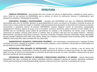 ESTRUTURAFÓRMULAS MATEMÁTICAS - desenvolvidas pelo autor, servem aos cálculos na determinação e avaliação de custos, preços e lucros. Serão de uso exclusivo da CONTRATADA, que as utilizará no cálculo de coeficientes, divisores e multiplicadores, para planejamento, projeção e interpretação de resultados.COEFICIENTES, DIVISORES E MULTIPLICADORES - calculados pela CONTRATADA com base nas FÓRMULAS MATEMÁTICAS desenvolvidas pelo autor do SISTEMA, aplicáveis na apropriação/rateio de custos, aos cálculos na formação e conversão de preços de venda à vista e a prazo, análise de margens e resultados. Serão permanentemente atualizados em decorrência de mudanças na estrutura, características e parâmetros internos da empresa CONTRATANTE (receitas, despesas, número de funcionários, produtividade, enquadramento tributário, políticas de prazos, juros e comissões), conjuntura econômica, política monetária e fiscal, inflação, etc. O SISTEMA leva em consideraçãoprazosmédios de permanêncianosestoques e de recebimentonasvendas, custos e despesasoperacionais de qualquernatureza, sejamdiretosouindiretos, fixosouvariáveis, cada qual com sua própria dinâmica – Despesas, Administrativas, Consultorias e Honorários, Financeiras, Comerciais, Comissões, Produção, Comerciais, Distribuição, Perdas, Depreciação, Pessoal, EncargosTrabalhistas (FGTS, INSS, Férias, Abono,  Multas, etc.), Impostos e Contribuições Fiscais intra-preços (ICMS, PIS, COFINS, SIMPLES), extra-preços (IPI) e sobreresultados (IR, CSLL, Adicionais).DEMONSTRATIVOS, BALANCETES, FORMULÁRIOS, RELATÓRIOS - para levantamento, acompanhamento e avaliação de dados econômico-financeiros, apuração de resultados, análise das receitas, despesas e outros, definidos e estruturados em conformidade com peculiaridades da empresa CONTRATANTE.METODOLOGIA PARA AVALIAÇÃO DE RENTABILIDADE - estrutura de forma a avaliar e planejar a taxa de retorno dos investimentos da empresa, considerando o montante de capital operacional da empresa e o volume das vendas, em cada unidade e global. Essa taxa de retorno será internalizada na sistemática de formação de preços, de modo a possibilitar o planejamento de lucros dentro dos padrões de retorno pretendidos.METODOLOGIA PARA CONTROLE DE PRODUÇÃO E PRODUTIVIDADE INDUSTRIAL E DE SERVIÇOS - método diferenciado, desenvolvido pelo autor, constituído por modelo matemático estatístico adaptável à natureza da empresa, objetivando estabelecer critérios para premiação por produção/produtividade, aplicável a empresas comerciais, industriais ou prestadoras de serviços.