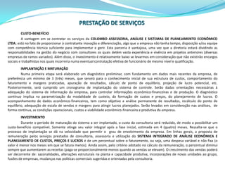 PRESTAÇÃO DE SERVIÇOSCUSTO-BENEFÍCIOA vantagem em se contratar os serviços da COLOMBO ASSESSORIA, ANÁLISE E SISTEMAS DE PLANEJAMENTO ECONÔMICO LTDA. está no fato de proporcionar à contratante inovação e diferenciação, algo que a empresa não tenha tempo, disposição e/ou equipe com competência técnica suficiente para implementar e gerir. Esta parceria é vantajosa, uma vez que a diretoria estará dividindo as responsabilidades na gestão do negócio com consultores os quais detém vasta experiência e vivência em projetos anteriores (diversas empresas de ramos variados). Além disso, o investimento é relativamente baixo se levarmos em consideração que não existirão encargos sociais e trabalhistas nos quais incorreria numa eventual contratação efetiva de funcionário de mesmo nível e qualificação.IMPLANTAÇÃO E MATURAÇÃONuma primeira etapa será elaborado um diagnóstico preliminar, com fundamento em dados mais recentes da empresa, de preferência um mínimo de 3 (três) meses, que servirá para o conhecimento inicial de sua estrutura de custos, comportamento do faturamento e margens praticadas, apuração de resultados, cálculo de ponto de equilíbrio, projeção de lucro potencial, etc. Posteriormente, será cumprido um cronograma de implantação do sistema de controle. Serão dadas orientações necessárias à adequação do sistema de informação da empresa, para controlar informações econômico-financeiras e de produção. O diagnóstico contínuo implica na parametrização da modalidade de custeio, da formação de custos e preços, do planejamento de lucros. O acompanhamento de dados econômico-financeiros, tem como objetivo a análise permanente de resultados, recálculo do ponto de equilíbrio, adequação de escala de vendas e margens para atingir lucros planejados. Serão levadas em consideração nas análises,  de forma contínua, as condições operacionais, custos e viabilidade econômico-financeira e produtiva da empresa. INVESTIMENTODurante o período de maturação do sistema a ser implantado, o custo da consultoria será reduzido, de modo a possibilitar um custo-benefício compatível. Somente atinge seu valor integral após a fase inicial, estimada em 4 (quatro) meses. Ressalta-se que o processo de implantação se dá na velocidade que permitir o  grau de envolvimento da empresa. Em linhas gerais, a proposta de remuneração pelos serviços prestados de consultoria, assessoria e utilização do SISTEMA INTEGRADO DE ANÁLISE ECONÔMICA E PLANEJAMENTO DE CUSTOS, PREÇOS E LUCROSé de um percentual sobre o faturamento, ou seja, uma despesa variável e não fixa (o valor é menor nos meses em que se fatura menos). Ainda assim, pelo critério adotado no cálculo da remuneração, o percentual diminui sempre que aumentarem as receitas (paga-se proporcionalmente menos quando as vendas se elevam). O crescimento das vendas poderá ser decorrente de: sazonalidades, alterações estruturais na planta e capacidade produtiva, incorporações de novas unidades ao grupo, fusões de empresas, mudanças nas políticas comerciais sugeridas e orientadas pela consultoria.