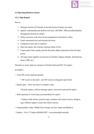 2
1.2 Operating Business Sectors
1.2.1. Ship Repairs
Due to;
1. Strategic location of Colombo at the intersection of major sea routes.
2. Quality workmanship and skilled work force. ISO 9001: 2008 accredited Quality
Management System by LRQA.
3. Safety conscious work force & top management committed to safety.
4. Faster turnaround time and minimal diversion.
5. Competitive rates and no surprises.
6. Duty free spares, fast customs clearing within 4-6 hrs.
7. Urgent spares from speedy network like daily flight connections from all major
points.
8. All major paint suppliers are present in Colombo. (Sigma, Hemple, International,
Jotun, CMP, etc.).
Therefore so many ships are coming to Colombo Dockyard PLC for repairs.
At CDPLC,
Total 200 vessels repaired annually
• 100 vessels in dry-dock and 100 vessels at alongside repair berth.
ypes – from very basic to complex scope.
• Routine repairs, collision damage repairs, conversion and retrofit repairs.
• Tankers, bulk carriers, general cargo, container and cement carriers, dredgers,
tugs, offshore support vessels and vehicle carriers.
callers: India, Middle East, Europe, Far East, Japan and Maldives.
Edited with the trial version of
Foxit Advanced PDF Editor
To remove this notice, visit:
www.foxitsoftware.com/shopping
 