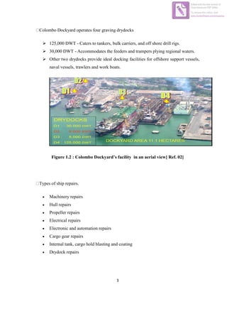 3
Colombo Dockyard operates four graving drydocks
 125,000 DWT - Caters to tankers, bulk carriers, and off shore drill rigs.
 30,000 DWT - Accommodates the feeders and trampers plying regional waters.
 Other two drydocks provide ideal docking facilities for offshore support vessels,
naval vessels, trawlers and work boats.
Figure 1.2 : Colombo Dockyard’s facility in an aerial view[ Ref. 02]
Types of ship repairs.
 Machinery repairs
 Hull repairs
 Propeller repairs
 Electrical repairs
 Electronic and automation repairs
 Cargo gear repairs
 Internal tank, cargo hold blasting and coating
 Drydock repairs
Edited with the trial version of
Foxit Advanced PDF Editor
To remove this notice, visit:
www.foxitsoftware.com/shopping
 