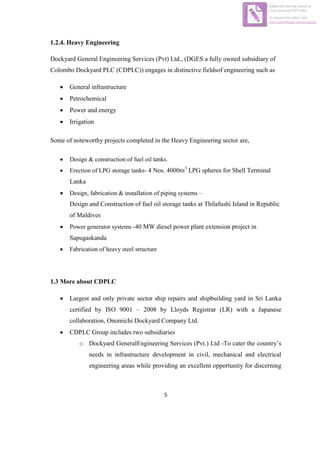 5
1.2.4. Heavy Engineering
Dockyard General Engineering Services (Pvt) Ltd., (DGES a fully owned subsidiary of
Colombo Dockyard PLC (CDPLC)) engages in distinctive fieldsof engineering such as
 General infrastructure
 Petrochemical
 Power and energy
 Irrigation
Some of noteworthy projects completed in the Heavy Engineering sector are,
 Design & construction of fuel oil tanks.
 Erection of LPG storage tanks- 4 Nos. 4000m3
LPG spheres for Shell Terminal
Lanka
 Design, fabrication & installation of piping systems –
Design and Construction of fuel oil storage tanks at Thilafushi Island in Republic
of Maldives
 Power generator systems -40 MW diesel power plant extension project in
Sapugaskanda
 Fabrication of heavy steel structure
1.3 More about CDPLC
 Largest and only private sector ship repairs and shipbuilding yard in Sri Lanka
certified by ISO 9001 – 2008 by Lloyds Registrar (LR) with a Japanese
collaboration, Onomichi Dockyard Company Ltd.
 CDPLC Group includes two subsidiaries
o Dockyard GeneralEngineering Services (Pvt.) Ltd -To cater the country’s
needs in infrastructure development in civil, mechanical and electrical
engineering areas while providing an excellent opportunity for discerning
Edited with the trial version of
Foxit Advanced PDF Editor
To remove this notice, visit:
www.foxitsoftware.com/shopping
 