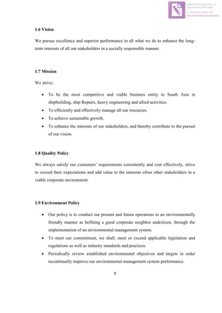 9
1.6 Vision
We pursue excellence and superior performance in all what we do to enhance the long-
term interests of all our stakeholders in a socially responsible manner.
1.7 Mission
We strive:
 To be the most competitive and viable business entity in South Asia in
shipbuilding, ship Repairs, heavy engineering and allied activities.
 To efficiently and effectively manage all our resources.
 To achieve sustainable growth.
 To enhance the interests of our stakeholders, and thereby contribute to the pursuit
of our vision.
1.8 Quality Policy
We always satisfy our customers’ requirements consistently and cost effectively, strive
to exceed their expectations and add value to the interests ofour other stakeholders in a
viable corporate environment.
1.9 Environment Policy
 Our policy is to conduct our present and future operations in an environmentally
friendly manner as befitting a good corporate neighbor andcitizen, through the
implementation of an environmental management system.
 To meet our commitment, we shall, meet or exceed applicable legislation and
regulations as well as industry standards and practices.
 Periodically review established environmental objectives and targets in order
tocontinually improve our environmental management system performance.
Edited with the trial version of
Foxit Advanced PDF Editor
To remove this notice, visit:
www.foxitsoftware.com/shopping
 