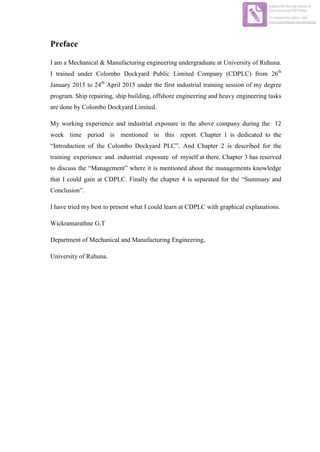 Preface
I am a Mechanical & Manufacturing engineering undergraduate at University of Ruhuna.
I trained under Colombo Dockyard Public Limited Company (CDPLC) from 26th
January 2015 to 24th
April 2015 under the first industrial training session of my degree
program. Ship repairing, ship building, offshore engineering and heavy engineering tasks
are done by Colombo Dockyard Limited.
My working experience and industrial exposure in the above company during the 12
week time period is mentioned in this report. Chapter 1 is dedicated to the
“Introduction of the Colombo Dockyard PLC”. And Chapter 2 is described for the
training experience and industrial exposure of myself at there. Chapter 3 has reserved
to discuss the “Management” where it is mentioned about the managements knowledge
that I could gain at CDPLC. Finally the chapter 4 is separated for the “Summary and
Conclusion”.
I have tried my best to present what I could learn at CDPLC with graphical explanations.
Wickramarathne G.T
Department of Mechanical and Manufacturing Engineering,
University of Ruhuna.
Edited with the trial version of
Foxit Advanced PDF Editor
To remove this notice, visit:
www.foxitsoftware.com/shopping
 