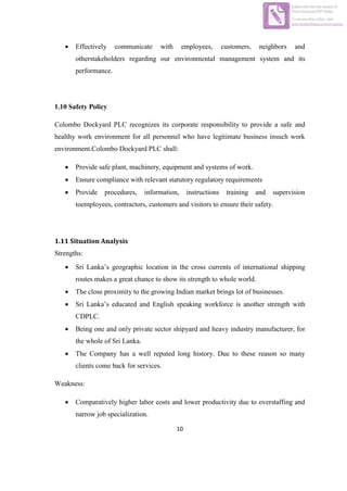 10
 Effectively communicate with employees, customers, neighbors and
otherstakeholders regarding our environmental management system and its
performance.
1.10 Safety Policy
Colombo Dockyard PLC recognizes its corporate responsibility to provide a safe and
healthy work environment for all personnel who have legitimate business insuch work
environment.Colombo Dockyard PLC shall:
 Provide safe plant, machinery, equipment and systems of work.
 Ensure compliance with relevant statutory regulatory requirements
 Provide procedures, information, instructions training and supervision
toemployees, contractors, customers and visitors to ensure their safety.
1.11 Situation Analysis
Strengths:
 Sri Lanka’s geographic location in the cross currents of international shipping
routes makes a great chance to show its strength to whole world.
 The close proximity to the growing Indian market brings lot of businesses.
 Sri Lanka’s educated and English speaking workforce is another strength with
CDPLC.
 Being one and only private sector shipyard and heavy industry manufacturer, for
the whole of Sri Lanka.
 The Company has a well reputed long history. Due to these reason so many
clients come back for services.
Weakness:
 Comparatively higher labor costs and lower productivity due to overstaffing and
narrow job specialization.
Edited with the trial version of
Foxit Advanced PDF Editor
To remove this notice, visit:
www.foxitsoftware.com/shopping
 