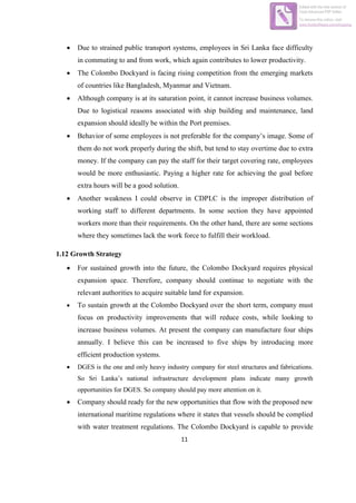11
 Due to strained public transport systems, employees in Sri Lanka face difficulty
in commuting to and from work, which again contributes to lower productivity.
 The Colombo Dockyard is facing rising competition from the emerging markets
of countries like Bangladesh, Myanmar and Vietnam.
 Although company is at its saturation point, it cannot increase business volumes.
Due to logistical reasons associated with ship building and maintenance, land
expansion should ideally be within the Port premises.
 Behavior of some employees is not preferable for the company’s image. Some of
them do not work properly during the shift, but tend to stay overtime due to extra
money. If the company can pay the staff for their target covering rate, employees
would be more enthusiastic. Paying a higher rate for achieving the goal before
extra hours will be a good solution.
 Another weakness I could observe in CDPLC is the improper distribution of
working staff to different departments. In some section they have appointed
workers more than their requirements. On the other hand, there are some sections
where they sometimes lack the work force to fulfill their workload.
1.12 Growth Strategy
 For sustained growth into the future, the Colombo Dockyard requires physical
expansion space. Therefore, company should continue to negotiate with the
relevant authorities to acquire suitable land for expansion.
 To sustain growth at the Colombo Dockyard over the short term, company must
focus on productivity improvements that will reduce costs, while looking to
increase business volumes. At present the company can manufacture four ships
annually. I believe this can be increased to five ships by introducing more
efficient production systems.
 DGES is the one and only heavy industry company for steel structures and fabrications.
So Sri Lanka’s national infrastructure development plans indicate many growth
opportunities for DGES. So company should pay more attention on it.
 Company should ready for the new opportunities that flow with the proposed new
international maritime regulations where it states that vessels should be complied
with water treatment regulations. The Colombo Dockyard is capable to provide
Edited with the trial version of
Foxit Advanced PDF Editor
To remove this notice, visit:
www.foxitsoftware.com/shopping
 