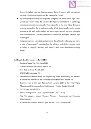 12
ships with ballast water purification systems that will comply with international
maritime organization regulations. But it should be extend.
 By developing technology developments company can manufacture high value,
specialized vessels where the Colombo Dockyard’s current level of technology
cannot accommodate such vessels. This is possible in the near future through a
strategic partnership, for technology transfer. While these vessels require greater
technical skills, such niche markets are less competitive and are more profitable
than standard vessels. And also employee skills must be developed for those high
technologies.
 Company must pay considerable attention on the safety of works more and more,
as most of workers don’t consider about the safety of work. Otherwise this would
be end up in a tragedy. So many such instances were noted down in my training
period.
1.4 Greatest Achievements of the CDPLC
 Business Today Top 20 Awards 2011.
 National Business Excellence Awards 2011.
 Geo Responsibility Awards 2011.
 CNCI Achiever Award 2011.
 Winner of the Manufacturing and Engineering Sector presented by the National
Chamber of Commerce at the National Business Excellence Awards 2011.
 Bronze award at the Geo Responsibility Awards 2011 in the Total Waste
Management Category conferred by Geocycle - Holcim (Lanka) Limited.
 NCE Export Awards 2010.
 Placed in 6th position – Best Corporates in Sri Lanka (2010).
 Top Ten category winner (Category Winner – Governance and Economic
Contributions).
 Chartered Accountants Annual Report Award – 2010 (Silver award)
Edited with the trial version of
Foxit Advanced PDF Editor
To remove this notice, visit:
www.foxitsoftware.com/shopping
 