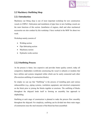 2
2.2 Machinery Outfitting Shop
2.2.1 Introduction
Machinery out fitting shop is one of most important workshop for new construction
vessels in CDPLC. Fabrication and installation of pipe lines in new building vessels are
the main functions of this section .Installation of engines, shaft and other mechanical
accessories are also conduct by this workshop. I have worked in the MOF for about two
week.
Workshop mainly consists of
 Welding section
 Pipe fabricating section
 Machinery section
 Hydraulic works section
2.2.2 Outfitting Process
As the process is faster, less expensive and provides better quality control, today all
competitive shipbuilders worldwide constructing the vessel in subunits or modules that
have utilities and systems integrated within which can be easily connected each other
(Pre-erection outfitting of construction blocks).
So simply we can say that “Outfitting” is the process of installing parts and various
subassemblies (e.g., piping systems, ventilation equipment, and electrical components)
on the block prior to joining the blocks together at erections. The outfitting of blocks
throughout the shipyard lends itself to forming an assembly line approach to
shipbuilding.
Outfitting at each stage of construction is planned to make the process flow smoothly
throughout the shipyard. For simplicity, outfitting can be divided into three main stages
of construction once the steel structure of the block has been assembled:
Edited with the trial version of
Foxit Advanced PDF Editor
To remove this notice, visit:
www.foxitsoftware.com/shopping
 
