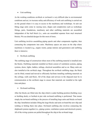 3
 Unit outfitting
As the working conditions on-block or on-board is very difficult (due to environmental
conditions and etc.) to increase safety and efficiency of work unit outfitting is carried out
on the ground where it is easy to access to the machinery and workshops. At unit out
fitting stage units come in varying sizes, shapes and complexities such as workshops
fittings, parts, foundations, machinery and other outfitting materials are assembled
independent of the hull block (i.e., units are assembled separate from steel structural
blocks). We use detailed designs for this most of times.
Unit outfitting involves assembling piping spools and other components together, then
connecting the components into units. Machinery spaces are areas on the ship where
machinery is located (e.g., engine rooms, pump stations and generators) and outfitting
there is intensive.
 On-block outfitting
The outfitting stage of construction where most of the outfitting material is installed onto
the blocks. Outfitting materials installed on block consist of ventilation systems, piping
systems, doors, lights, ladders, railings, electrical assemblies and so on. Many units are
also installed at the on-block stage. Throughout the on-block outfitting stage, the block
can be lifted, rotated and moved to efficiently facilitate installing outfitting materials on
the ceilings, walls and floors. All of the shops and services in the shipyard must be in
communication at the on-block stage to ensure that materials are installed at the right
time and place.
 On-board outfitting.
After the blocks are lifted onto the ship which is under building position (building ways
or building dock), or berthed at pier side on-board outfitting is performed. That means
simply the on-board outfitting is the process of installing large units and blocks on board
the ship. Installation includes lifting the large blocks and units on board the new ship and
welding or bolting them into place. On-board outfitting also involves connecting the
shipboard systems together (i.e., piping system, ventilation system and electrical system).
All of the wiring systems are pulled throughout the ship at the on-board stage.
Edited with the trial version of
Foxit Advanced PDF Editor
To remove this notice, visit:
www.foxitsoftware.com/shopping
 