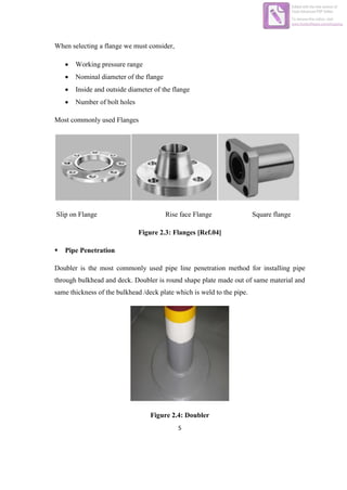 5
When selecting a flange we must consider,
 Working pressure range
 Nominal diameter of the flange
 Inside and outside diameter of the flange
 Number of bolt holes
Most commonly used Flanges
Slip on Flange Rise face Flange Square flange
Figure 2.3: Flanges [Ref.04]
 Pipe Penetration
Doubler is the most commonly used pipe line penetration method for installing pipe
through bulkhead and deck. Doubler is round shape plate made out of same material and
same thickness of the bulkhead /deck plate which is weld to the pipe.
Figure 2.4: Doubler
Edited with the trial version of
Foxit Advanced PDF Editor
To remove this notice, visit:
www.foxitsoftware.com/shopping
 