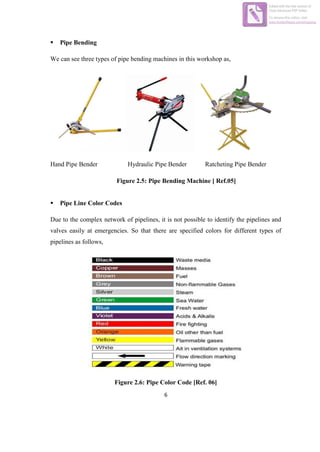 6
 Pipe Bending
We can see three types of pipe bending machines in this workshop as,
Hand Pipe Bender Hydraulic Pipe Bender Ratcheting Pipe Bender
Figure 2.5: Pipe Bending Machine [ Ref.05]
 Pipe Line Color Codes
Due to the complex network of pipelines, it is not possible to identify the pipelines and
valves easily at emergencies. So that there are specified colors for different types of
pipelines as follows,
Figure 2.6: Pipe Color Code [Ref. 06]
Edited with the trial version of
Foxit Advanced PDF Editor
To remove this notice, visit:
www.foxitsoftware.com/shopping
 