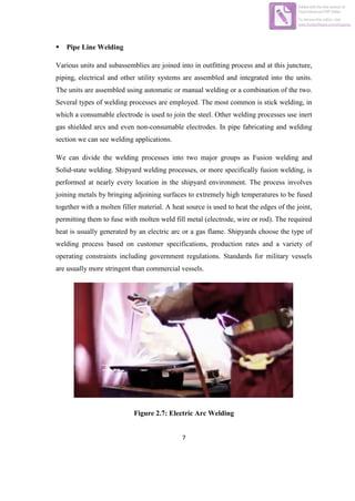 7
 Pipe Line Welding
Various units and subassemblies are joined into in outfitting process and at this juncture,
piping, electrical and other utility systems are assembled and integrated into the units.
The units are assembled using automatic or manual welding or a combination of the two.
Several types of welding processes are employed. The most common is stick welding, in
which a consumable electrode is used to join the steel. Other welding processes use inert
gas shielded arcs and even non-consumable electrodes. In pipe fabricating and welding
section we can see welding applications.
We can divide the welding processes into two major groups as Fusion welding and
Solid-state welding. Shipyard welding processes, or more specifically fusion welding, is
performed at nearly every location in the shipyard environment. The process involves
joining metals by bringing adjoining surfaces to extremely high temperatures to be fused
together with a molten filler material. A heat source is used to heat the edges of the joint,
permitting them to fuse with molten weld fill metal (electrode, wire or rod). The required
heat is usually generated by an electric arc or a gas flame. Shipyards choose the type of
welding process based on customer specifications, production rates and a variety of
operating constraints including government regulations. Standards for military vessels
are usually more stringent than commercial vessels.
Figure 2.7: Electric Arc Welding
Edited with the trial version of
Foxit Advanced PDF Editor
To remove this notice, visit:
www.foxitsoftware.com/shopping
 