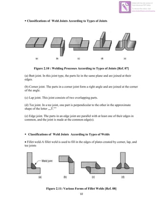 10
 Classifications of Weld Joints According to Types of Joints
Figure 2.10 : Welding Processes According to Types of Joints [Ref. 07]
(a) Butt joint. In this joint type, the parts lie in the same plane and are joined at their
edges.
(b) Corner joint. The parts in a corner joint form a right angle and are joined at the corner
of the angle.
(c) Lap joint. This joint consists of two overlapping parts.
(d) Tee joint. In a tee joint, one part is perpendicular to the other in the approximate
shape of the letter „„T.‟‟
(e) Edge joint. The parts in an edge joint are parallel with at least one of their edges in
common, and the joint is made at the common edge(s).
 Classifications of Weld Joints According to Types of Welds
 Fillet weld-A fillet weld is used to fill in the edges of plates created by corner, lap, and
tee joints
Figure 2.11: Various Forms of Fillet Welds [Ref. 08]
Edited with the trial version of
Foxit Advanced PDF Editor
To remove this notice, visit:
www.foxitsoftware.com/shopping
 