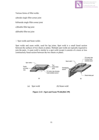 11
Various forms of fillet welds:
a)Inside single fillet corner joint
b)Outside single fillet corner joint
c)Double fillet lap joint
d)Double fillet tee joint
-
Spot welds and seam welds, used for lap joints. Spot weld is a small fused section
between the surfaces of two sheets or plates. Multiple spot welds are typically required to
join the parts. A seam weld is similar to a spot weld except it consists of a more or less
continuously fused section between the two sheets or plates.
(a) Spot weld (b) Seam weld
Figure 2.12 : Spot and Seam Welds[Ref. 09]
Edited with the trial version of
Foxit Advanced PDF Editor
To remove this notice, visit:
www.foxitsoftware.com/shopping
 