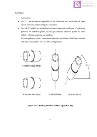 13
For Pipes :
Applications
 1G, 2G, 3G and 4G are applicable in the fabrication and installation of tanks,
vessel, structural, shipbuilding and aeronotics
 1G, 2G, 5G and 6G are applicable in the fabrication and installation of piping and
pipelines for industrial plants, oil and gas industry, chemical plants and other
industry which uses piping and pipelines.
6GR is applicable mainly in the fabrication and installation of offshore structure
and other structure that have the TKY configuration
Figure 2.14: Welding Positions of Steel Pipes [Ref. 11]
Edited with the trial version of
Foxit Advanced PDF Editor
To remove this notice, visit:
www.foxitsoftware.com/shopping
 