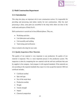 14
2.3 Hull Construction Department
2.3.1 Introduction
This shop also plays an important role in new construction section. It‟s responsible for
providing and processing steel plates mainly for new constructions. After the steel
processing is done, some parts are assembled in the shop while others are done in the
north and south piers of Dock No 01.
Hull construction is carried out in four different phases. They are,
 Workshop activities
 Unit fabrication and welding
 Unit assembly and welding
 Tank testing and rectification
I have worked in the shop for one week.
2.3.1 Quality Inspection of Raw Materials.
The quality of raw material is very important in any production. So quality of raw
material is inspected. This is a most important process in the production system. The
inspection is done by comparing the raw material with the mill test certificate that sent
by supplier to the company. And compare it with required standards. If the materials are
not according to the required standards they reject it or else accept the material. Mill test
certificate includes,
 Certificate number
 Spec and type
 Size of the metal sheet
 Production number
 Weight
 Tensile strength
 Impact
 Chemical composition
Edited with the trial version of
Foxit Advanced PDF Editor
To remove this notice, visit:
www.foxitsoftware.com/shopping
 