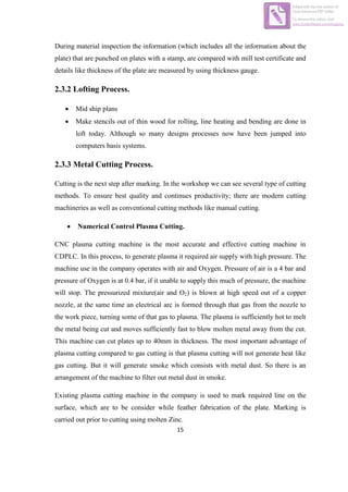 15
During material inspection the information (which includes all the information about the
plate) that are punched on plates with a stamp, are compared with mill test certificate and
details like thickness of the plate are measured by using thickness gauge.
2.3.2 Lofting Process.
 Mid ship plans
 Make stencils out of thin wood for rolling, line heating and bending are done in
loft today. Although so many designs processes now have been jumped into
computers basis systems.
2.3.3 Metal Cutting Process.
Cutting is the next step after marking. In the workshop we can see several type of cutting
methods. To ensure best quality and continues productivity; there are modern cutting
machineries as well as conventional cutting methods like manual cutting.
 Numerical Control Plasma Cutting.
CNC plasma cutting machine is the most accurate and effective cutting machine in
CDPLC. In this process, to generate plasma it required air supply with high pressure. The
machine use in the company operates with air and Oxygen. Pressure of air is a 4 bar and
pressure of Oxygen is at 0.4 bar, if it unable to supply this much of pressure, the machine
will stop. The pressurized mixture(air and O2) is blown at high speed out of a copper
nozzle, at the same time an electrical arc is formed through that gas from the nozzle to
the work piece, turning some of that gas to plasma. The plasma is sufficiently hot to melt
the metal being cut and moves sufficiently fast to blow molten metal away from the cut.
This machine can cut plates up to 40mm in thickness. The most important advantage of
plasma cutting compared to gas cutting is that plasma cutting will not generate heat like
gas cutting. But it will generate smoke which consists with metal dust. So there is an
arrangement of the machine to filter out metal dust in smoke.
Existing plasma cutting machine in the company is used to mark required line on the
surface, which are to be consider while feather fabrication of the plate. Marking is
carried out prior to cutting using molten Zinc.
Edited with the trial version of
Foxit Advanced PDF Editor
To remove this notice, visit:
www.foxitsoftware.com/shopping
 