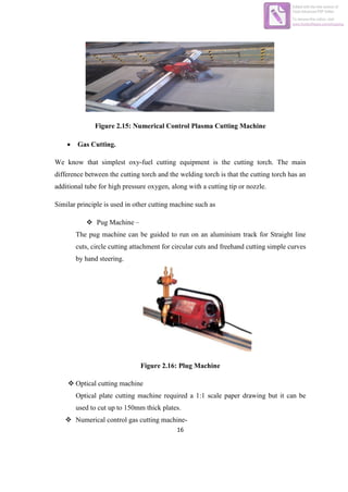 16
Figure 2.15: Numerical Control Plasma Cutting Machine
 Gas Cutting.
We know that simplest oxy-fuel cutting equipment is the cutting torch. The main
difference between the cutting torch and the welding torch is that the cutting torch has an
additional tube for high pressure oxygen, along with a cutting tip or nozzle.
Similar principle is used in other cutting machine such as
 Pug Machine –
The pug machine can be guided to run on an aluminium track for Straight line
cuts, circle cutting attachment for circular cuts and freehand cutting simple curves
by hand steering.
Figure 2.16: Plug Machine
 Optical cutting machine
Optical plate cutting machine required a 1:1 scale paper drawing but it can be
used to cut up to 150mm thick plates.
 Numerical control gas cutting machine-
Edited with the trial version of
Foxit Advanced PDF Editor
To remove this notice, visit:
www.foxitsoftware.com/shopping
 