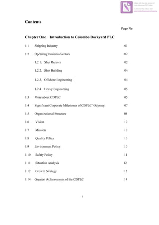 i
Contents
Page No
Chapter One Introduction to Colombo Dockyard PLC
1.1 Shipping Industry 01
1.2 Operating Business Sectors 02
1.2.1. Ship Repairs 02
1.2.2. Ship Building 04
1.2.3. Offshore Engineering 04
1.2.4 Heavy Engineering 05
1.3 More about CDPLC 05
1.4 Significant Corporate Milestones of CDPLC’ Odyssey. 07
1.5 Organizational Structure 08
1.6 Vision 10
1.7 Mission 10
1.8 Quality Policy 10
1.9 Environment Policy 10
1.10 Safety Policy 11
1.11 Situation Analysis 12
1.12 Growth Strategy 13
1.14 Greatest Achievements of the CDPLC 14
Edited with the trial version of
Foxit Advanced PDF Editor
To remove this notice, visit:
www.foxitsoftware.com/shopping
 