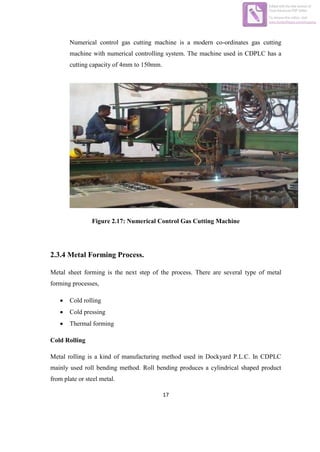 17
Numerical control gas cutting machine is a modern co-ordinates gas cutting
machine with numerical controlling system. The machine used in CDPLC has a
cutting capacity of 4mm to 150mm.
Figure 2.17: Numerical Control Gas Cutting Machine
2.3.4 Metal Forming Process.
Metal sheet forming is the next step of the process. There are several type of metal
forming processes,
 Cold rolling
 Cold pressing
 Thermal forming
Cold Rolling
Metal rolling is a kind of manufacturing method used in Dockyard P.L.C. In CDPLC
mainly used roll bending method. Roll bending produces a cylindrical shaped product
from plate or steel metal.
Edited with the trial version of
Foxit Advanced PDF Editor
To remove this notice, visit:
www.foxitsoftware.com/shopping
 