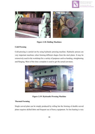 18
Figure 2.18: Rolling Machines
Cold Pressing
Cold pressing is carried out by using hydraulic pressing machine. Hydraulic presses are
very important machines when forming different shapes from the steel plates. It may be
extensively used in the workshop for a variety of purposes such as bending, straightening
and flanging. Most of the time a template is used to get the actual curvature.
Figure 2.19: Hydraulic Pressing Machine
Thermal Forming
Single curved plate can be simply produced by rolling but the forming of double curved
plates requires skilled labor and frequent use of heavy equipment. So line heating is very
Edited with the trial version of
Foxit Advanced PDF Editor
To remove this notice, visit:
www.foxitsoftware.com/shopping
 