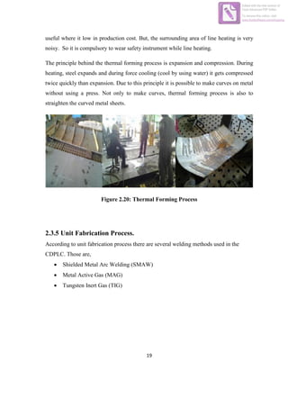 19
useful where it low in production cost. But, the surrounding area of line heating is very
noisy. So it is compulsory to wear safety instrument while line heating.
The principle behind the thermal forming process is expansion and compression. During
heating, steel expands and during force cooling (cool by using water) it gets compressed
twice quickly than expansion. Due to this principle it is possible to make curves on metal
without using a press. Not only to make curves, thermal forming process is also to
straighten the curved metal sheets.
Figure 2.20: Thermal Forming Process
2.3.5 Unit Fabrication Process.
According to unit fabrication process there are several welding methods used in the
CDPLC. Those are,
 Shielded Metal Arc Welding (SMAW)
 Metal Active Gas (MAG)
 Tungsten Inert Gas (TIG)
Edited with the trial version of
Foxit Advanced PDF Editor
To remove this notice, visit:
www.foxitsoftware.com/shopping
 