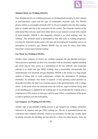 20
Shielded Metal Arc Welding (SMAW).
Flux-shielded electric arc welding processes are distinguished primarily by their manual
or semi-automatic nature and the type of consumable electrode used. The SMAW
process utilizes a consumable electrode (30.5 to 46 cm in length) with a dry flux coating,
held in a holder and fed to the work-piece by the welder. The electrode consists of the
solid metal filler rod core, made from either drawn or cast material covered with a sheath
of metal powders. SMAW is also frequently referred to as “stick welding” and “arc
welding”. The electrode metal is surrounded by flux that melts as welding progresses,
covering the deposited molten metal with slag and enveloping the immediate area in an
atmosphere of protective gas. Manual SMAW may be used for down hand (flat),
horizontal, vertical and overhead welding.
Gas Metal Arc Welding (GMAW).
Another major category of electric arc welding comprises the gas-shielded processes.
These processes generally use bare wire electrodes with an externally supplied shielding
gas which may be inert, active or a combination of the two. GMAW, also commonly
referred to as metal inert gas (MIG) welding, uses a consumable, automatically fed,
small-diameter wire electrode and gas shielding. GMAW is the answer to a long-sought
method of being able to weld continuously without the interruption of changing
electrodes. An automatic wire feeder is required. A wire spooling system provides an
electrode/wire filler rate that is at a constant speed, or the speed fluctuates with a voltage
sensor. At the point where the electrode meets the weld arc, argon or helium being used
as the shielding gas is supplied by the welding gun. It was found that for welding steel, a
combination of CO2 and/or an inert gas could be used. Often, a combination of the gases
is used to optimize cost and weld quality
Gas Tungsten Arc Welding (GTAW/TIG).
Another type of gas-shielded welding process is gas tungsten arc welding, sometimes
referred to as tungsten inert gas (TIG) welding too. The arc is generated between the
work-piece and a tungsten electrode, which is not consumed. An inert gas, usually argon
or helium, provides the shielding and provides for a clean, low-fume process. Also, the
Edited with the trial version of
Foxit Advanced PDF Editor
To remove this notice, visit:
www.foxitsoftware.com/shopping
 