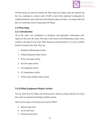 21
GTAW process arc does not transfer the filler metal, but simply melts the material and
the wire, resulting in a cleaner weld. GTAW is most often employed in shipyards for
welding aluminum, sheet metal and small-diameter pipes and tubes, or to deposit the first
pass on a multi-pass weld in larger pipe and fittings.
2.4 Plant Shop
2.4.1 Introduction
All of the yards‟ new installations of machinery and equipment, maintenance jobs,
repairs are driven by this shop. This shop is also known as the Maintenance shop. I have
worked in the shop for one week. Plant shop has several branches as it is easy to handle
the jobs coming for the shop. They are,
1. Machinery Maintenance section
2. Lifting Equipment repair section
3. Power tool repair section
4. Gas line repair section
5. Gas equipment section
6. AC maintenance section
7. Airless spray machine repair section
2.4.2Lifting Equipment Repair Section
We use chain hoist for lifting and lowering heavy loads by giving relatively low force
that works in mechanical advantage of pulley system.
There are four types of chain hoist are used in CDPLC.
 Manual chain hoist
 Lever chain hoist
 Electrical chain hoist
Edited with the trial version of
Foxit Advanced PDF Editor
To remove this notice, visit:
www.foxitsoftware.com/shopping
 