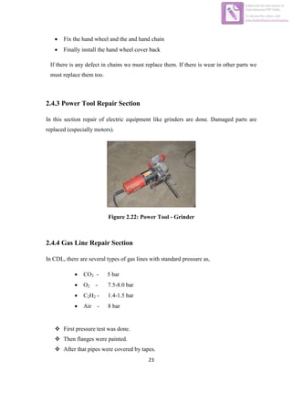 23
 Fix the hand wheel and the and hand chain
 Finally install the hand wheel cover back
If there is any defect in chains we must replace them. If there is wear in other parts we
must replace them too.
2.4.3 Power Tool Repair Section
In this section repair of electric equipment like grinders are done. Damaged parts are
replaced (especially motors).
Figure 2.22: Power Tool - Grinder
2.4.4 Gas Line Repair Section
In CDL, there are several types of gas lines with standard pressure as,
 CO2 - 5 bar
 O2 - 7.5-8.0 bar
 C2H2 - 1.4-1.5 bar
 Air - 8 bar
 First pressure test was done.
 Then flanges were painted.
 After that pipes were covered by tapes.
Edited with the trial version of
Foxit Advanced PDF Editor
To remove this notice, visit:
www.foxitsoftware.com/shopping
 