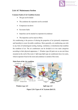 25
2.4.6 AC Maintenance Section
Common Faults of Air Condition System
 The gas can be leaked
 The condenser & evaporator can be corroded
 Compressor run down
 Fan motor faults
 Impurities can be stacked in evaporator & condenser
 The impurities can be stuck in filters.
Air conditioning is the process of altering the properties of air (primarily temperature
and humidity) to more favorable conditions. More generally, air conditioning can refer
to any form of technological cooling, heating, ventilation, or disinfection that modifies
the condition of air. The air conditioners can be divided in to two main categories
according to their physical appearance. 1. Window type-All parts are as one unit those
mounted on the wall of the room 2. Split type-Split type air conditioners have two units,
which evaporator fixed in the room and condenser is outside of the room.
Main Parts of the Air condition
Window type A/C Split type A/C
Figure 2.24: Types of AC Systems [Ref.13]
Edited with the trial version of
Foxit Advanced PDF Editor
To remove this notice, visit:
www.foxitsoftware.com/shopping
 
