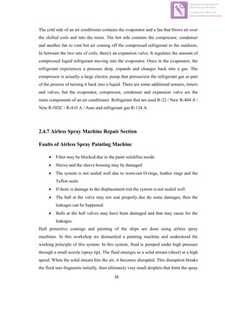 26
The cold side of an air conditioner contains the evaporator and a fan that blows air over
the chilled coils and into the room. The hot side contains the compressor, condenser
and another fan to vent hot air coming off the compressed refrigerant to the outdoors.
In between the two sets of coils, there's an expansion valve. It regulates the amount of
compressed liquid refrigerant moving into the evaporator. Once in the evaporator, the
refrigerant experiences a pressure drop, expands and changes back into a gas. The
compressor is actually a large electric pump that pressurizes the refrigerant gas as part
of the process of turning it back into a liquid. There are some additional sensors, timers
and valves, but the evaporator, compressor, condenser and expansion valve are the
main components of an air conditioner. Refrigerant that are used R-22 / New R-404 A /
New R-502C / R-410 A / Auto and refrigerant gas R-134 A.
2.4.7 Airless Spray Machine Repair Section
Faults of Airless Spray Painting Machine
 Filter may be blocked due to the paint solidifies inside.
 Sleeve and the sleeve housing may be damaged
 The system is not sealed well due to worn-out O-rings, leather rings and the
Teflon seals.
 If there is damage in the displacement rod the system is not sealed well.
 The ball at the valve may not seat properly due do some damages, then the
leakages can be happened.
 Balls at the ball valves may have been damaged and that may cause for the
leakages.
Hull protective coatings and painting of the ships are done using airless spray
machines. In this workshop we dismantled a painting machine and understood the
working principle of this system. In this system, fluid is pumped under high pressure
through a small nozzle (spray tip). The fluid emerges as a solid stream (sheet) at a high
speed. When the solid stream hits the air, it becomes disrupted. This disruption breaks
the fluid into fragments initially, then ultimately very small droplets that form the spray
Edited with the trial version of
Foxit Advanced PDF Editor
To remove this notice, visit:
www.foxitsoftware.com/shopping
 