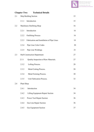 Chapter Two Technical Details
2.1 Ship Building Section 15
2.1.1 Introduction 15
2.2 Machinery Outfitting Shop 16
2.2.1 Introduction 16
2.2.2 Outfitting Process 16
2.2.3 Fabrication and Installation of Pipe Lines 18
2.2.4 Pipe Line Color Codes 20
2.2.5 Pipe Line Weldings 21
2.3 Hull Construction Department 27
2.3.1 Quality Inspection of Raw Materials. 27
2.3.2 Lofting Process. 28
2.3.3 Metal Cutting Process. 28
2.3.4 Metal Forming Process. 30
2.3.5 Unit Fabrication Process. 32
2.4 Plant Shop
2.4.1 Introduction 34
2.4.2 Lifting Equipment Repair Section 34
2.4.3 Power Tool Repair Section 36
2.4.4 Gas Line Repair Section 36
2.4.5 Gas Equipment Section 37
Edited with the trial version of
Foxit Advanced PDF Editor
To remove this notice, visit:
www.foxitsoftware.com/shopping
 