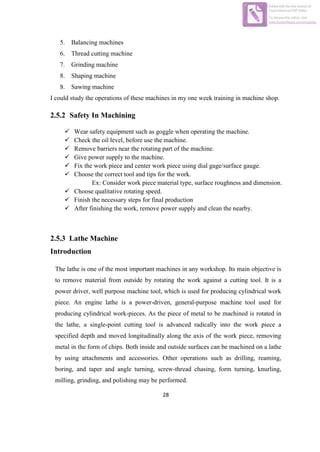 28
5. Balancing machines
6. Thread cutting machine
7. Grinding machine
8. Shaping machine
9. Sawing machine
I could study the operations of these machines in my one week training in machine shop.
2.5.2 Safety In Machining
2.5.3 Lathe Machine
Introduction
The lathe is one of the most important machines in any workshop. Its main objective is
to remove material from outside by rotating the work against a cutting tool. It is a
power driver, well purpose machine tool, which is used for producing cylindrical work
piece. An engine lathe is a power-driven, general-purpose machine tool used for
producing cylindrical work-pieces. As the piece of metal to be machined is rotated in
the lathe, a single-point cutting tool is advanced radically into the work piece a
specified depth and moved longitudinally along the axis of the work piece, removing
metal in the form of chips. Both inside and outside surfaces can be machined on a lathe
by using attachments and accessories. Other operations such as drilling, reaming,
boring, and taper and angle turning, screw-thread chasing, form turning, knurling,
milling, grinding, and polishing may be performed.
 Wear safety equipment such as goggle when operating the machine.
 Check the oil level, before use the machine.
 Remove barriers near the rotating part of the machine.
 Give power supply to the machine.
 Fix the work piece and center work piece using dial gage/surface gauge.
 Choose the correct tool and tips for the work.
Ex: Consider work piece material type, surface roughness and dimension.
 Choose qualitative rotating speed.
 Finish the necessary steps for final production
 After finishing the work, remove power supply and clean the nearby.
Edited with the trial version of
Foxit Advanced PDF Editor
To remove this notice, visit:
www.foxitsoftware.com/shopping
 