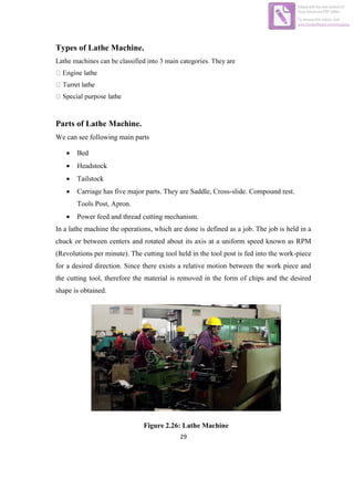 29
Types of Lathe Machine.
Lathe machines can be classified into 3 main categories. They are
Parts of Lathe Machine.
We can see following main parts
 Bed
 Headstock
 Tailstock
 Carriage has five major parts. They are Saddle, Cross-slide. Compound rest.
Tools Post, Apron.
 Power feed and thread cutting mechanism.
In a lathe machine the operations, which are done is defined as a job. The job is held in a
chuck or between centers and rotated about its axis at a uniform speed known as RPM
(Revolutions per minute). The cutting tool held in the tool post is fed into the work-piece
for a desired direction. Since there exists a relative motion between the work piece and
the cutting tool, therefore the material is removed in the form of chips and the desired
shape is obtained.
Figure 2.26: Lathe Machine
Edited with the trial version of
Foxit Advanced PDF Editor
To remove this notice, visit:
www.foxitsoftware.com/shopping
 